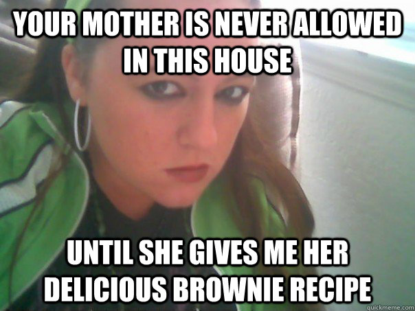 your mother is never allowed in this house  until she gives me her delicious brownie recipe  