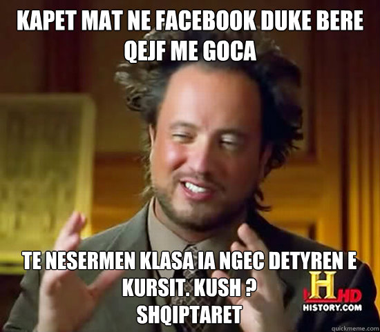 KAPET MAT NE FACEBOOK DUKE BERE QEJF ME GOCA TE NESERMEN KLASA IA NGEC DETYREN E KURSIT. KUSH ?
SHQIPTARET  Ancient Aliens