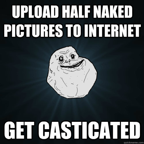 Upload Half Naked Pictures To Internet Get Casticated Forever Alone Quickmeme