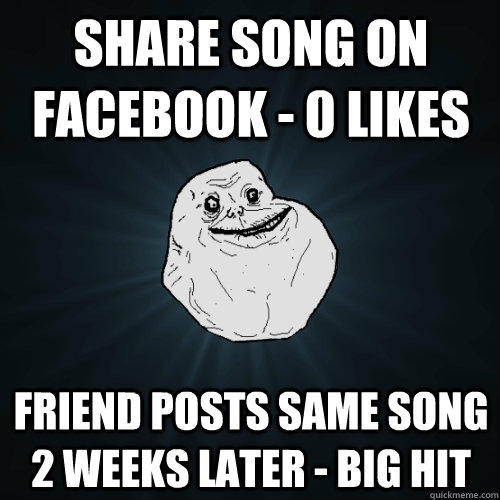 share song on facebook - 0 likes Friend posts same song 2 weeks later - big hit - share song on facebook - 0 likes Friend posts same song 2 weeks later - big hit  Forever Alone