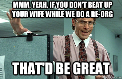 Mmm, yeah, if you don't beat up your wife while we do a re-org that'd be great  Office Space