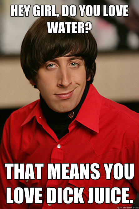 HEY GIRL, DO YOU LOVE WATER? That means you love dick juice. - HEY GIRL, DO YOU LOVE WATER? That means you love dick juice.  Pickup Line Scientist