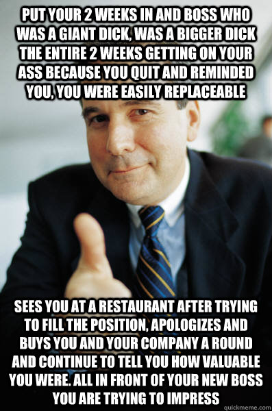 Put your 2 weeks in and boss who was a giant dick, was a bigger dick the entire 2 weeks getting on your ass because you quit and reminded you, you were easily replaceable  sees you at a restaurant after trying to fill the position, apologizes and buys you - Put your 2 weeks in and boss who was a giant dick, was a bigger dick the entire 2 weeks getting on your ass because you quit and reminded you, you were easily replaceable  sees you at a restaurant after trying to fill the position, apologizes and buys you  Good Guy Boss