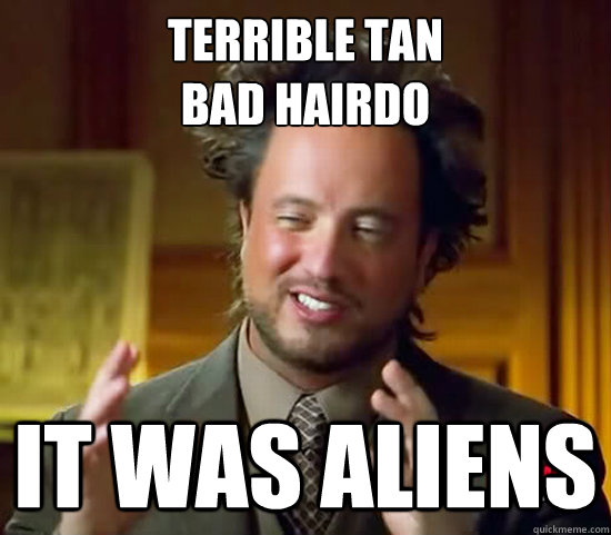 Terrible tan
Bad Hairdo IT WAS ALIENS - Terrible tan
Bad Hairdo IT WAS ALIENS  Ancient Aliens