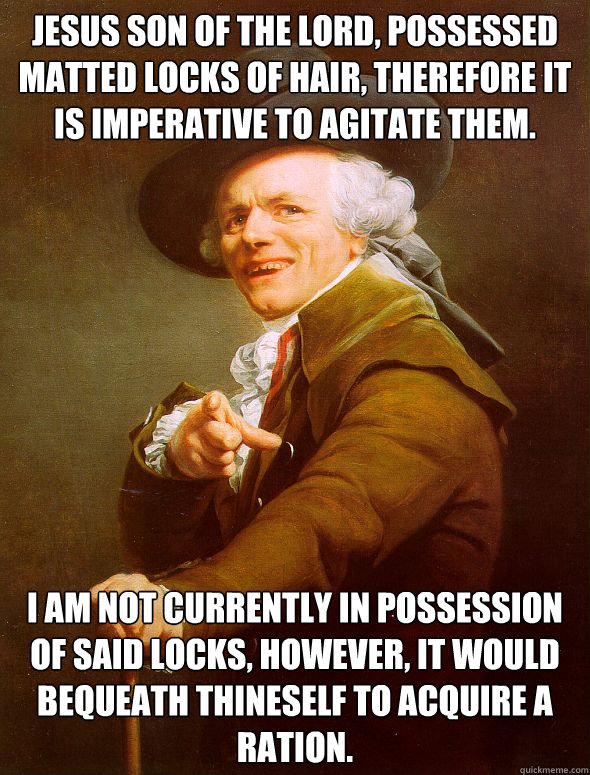 Jesus son of the lord, possessed matted locks of hair, therefore it is imperative to agitate them. i am not currently in possession of said locks, however, it would bequeath thineself to acquire a ration.   Joseph Ducreux