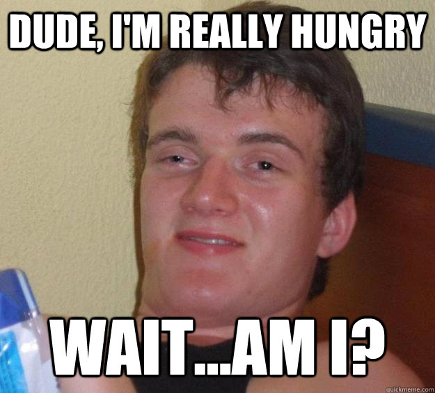 dude, i'm really hungry wait...am i?  10 Guy