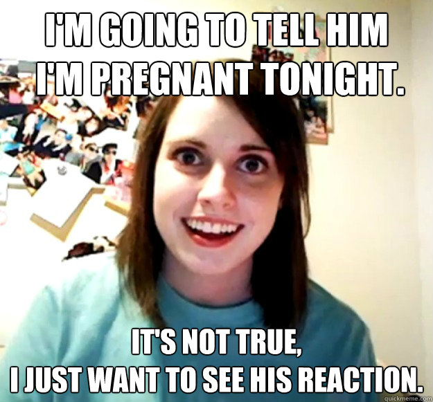 I'm going to tell him
 I'm pregnant tonight. It's not true, 
I just want to see his reaction. - I'm going to tell him
 I'm pregnant tonight. It's not true, 
I just want to see his reaction.  Overly Attached Girlfriend