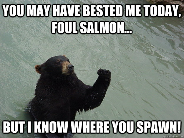 You may have bested me today, foul salmon... But I know where you spawn!  
