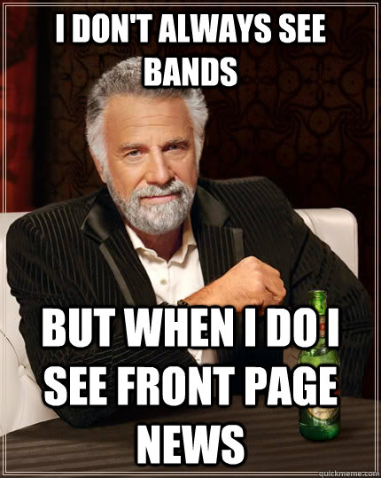 I don't always see bands but when I do I see front page news  The Most Interesting Man In The World