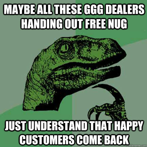 Maybe all these GGG dealers handing out free nug Just understand that happy customers come back  Philosoraptor