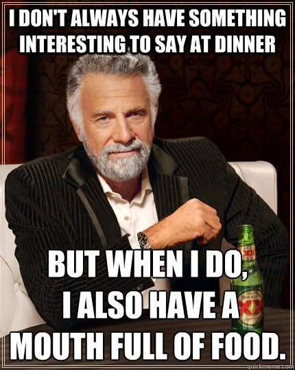 I don't always have something interesting to say at dinner but when i do,
 I also have a mouth full of food. - I don't always have something interesting to say at dinner but when i do,
 I also have a mouth full of food.  The Most Interesting Man In The World