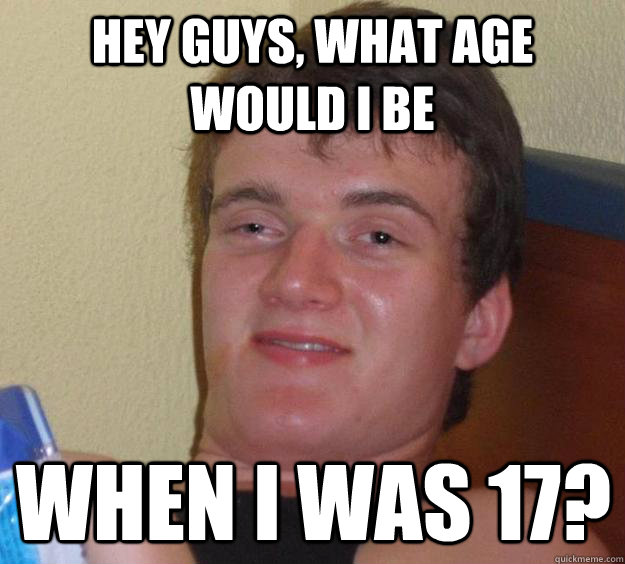 Hey guys, What age would I be when I was 17? - Hey guys, What age would I be when I was 17?  10 Guy