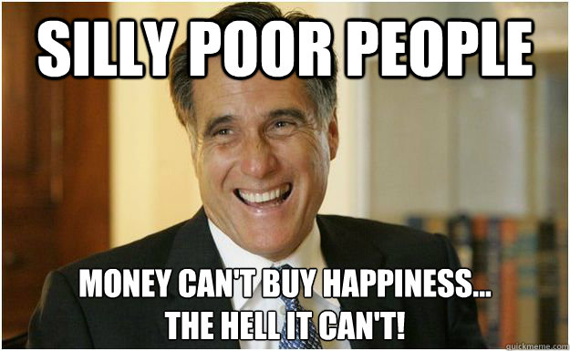 Silly poor people Money Can't Buy Happiness... 
The hell it can't!  Mitt Romney