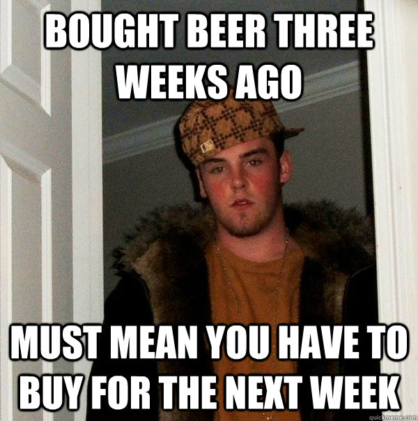 Bought beer three weeks ago Must mean you have to buy for the next week  Scumbag Steve