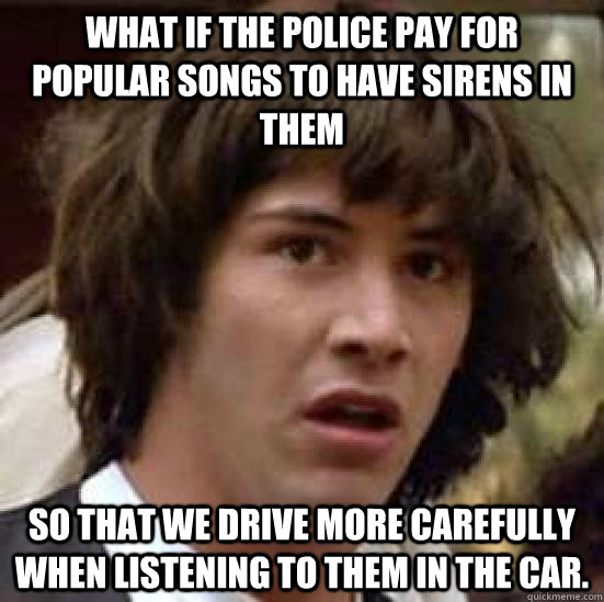 What if the police pay for popular songs to have sirens in them so that we drive more carefully when listening to them in the car.  conspiracy keanu