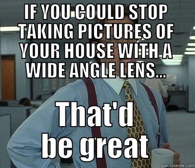 IF YOU COULD STOP TAKING PICTURES OF YOUR HOUSE WITH A WIDE ANGLE LENS... THAT'D BE GREAT Bill Lumbergh