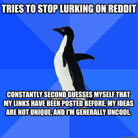 Tries to stop lurking on Reddit Constantly second guesses myself that my links have been posted before, my ideas are not unique, and I'm generally uncool. - Tries to stop lurking on Reddit Constantly second guesses myself that my links have been posted before, my ideas are not unique, and I'm generally uncool.  Misc