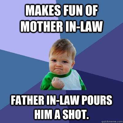 Makes fun of mother in-law Father in-law pours him a shot.  Success Kid