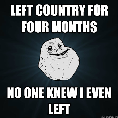 Left country for four months no one knew I even left  Forever Alone