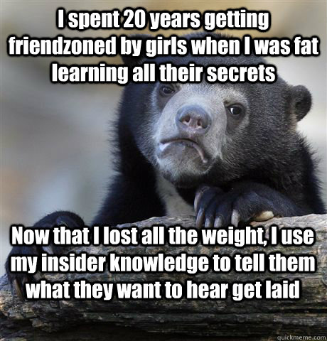 I spent 20 years getting friendzoned by girls when I was fat learning all their secrets Now that I lost all the weight, I use my insider knowledge to tell them what they want to hear get laid  Confession Bear