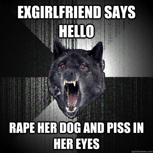 Exgirlfriend says hello Rape her dog and piss in her eyes - Exgirlfriend says hello Rape her dog and piss in her eyes  Insanity Wolf