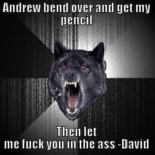 ANDREW BEND OVER AND GET MY PENCIL THEN LET ME FUCK YOU IN THE ASS -DAVID Insanity Wolf