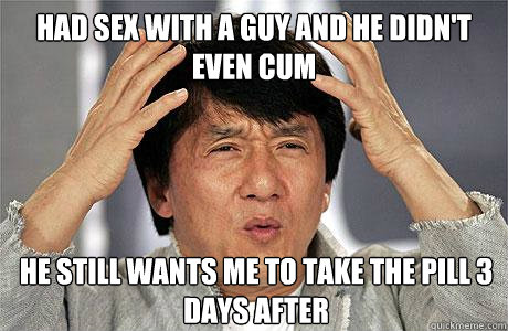 HAD SEX WITH A GUY AND HE DIDN'T EVEN CUM HE STILL WANTS ME TO TAKE THE PILL 3 DAYS AFTER  EPIC JACKIE CHAN