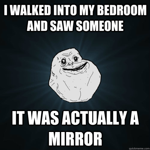 i walked into my bedroom and saw someone it was actually a mirror  Forever Alone