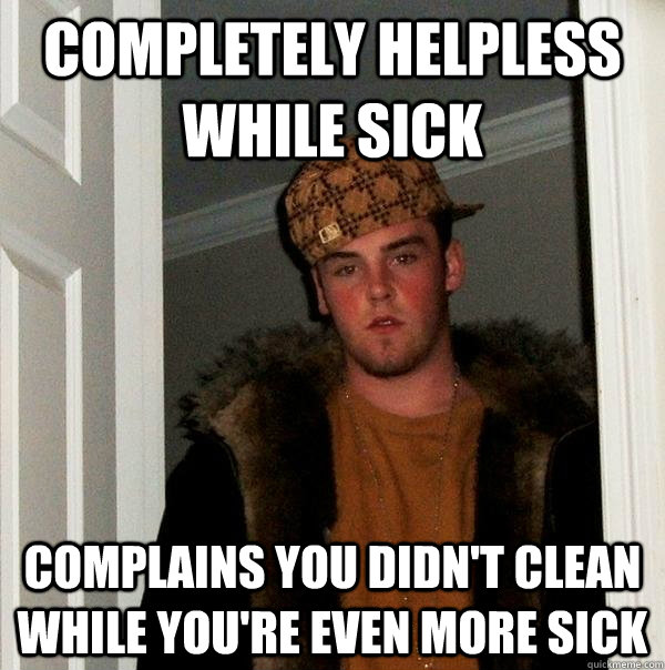 Completely helpless while sick Complains you didn't clean while you're even more sick  Scumbag Steve