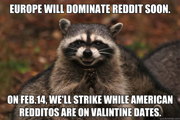 Europe will dominate Reddit soon. On Feb.14, we'll strike while American redditos are on Valintine dates.  Evil Plotting Raccoon