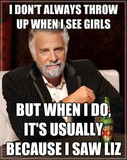 I don't always throw up when I see girls But when I do, it's usually because I saw Liz - I don't always throw up when I see girls But when I do, it's usually because I saw Liz  The Most Interesting Man In The World