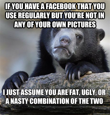 If you have a Facebook that you use regularly but you're not in any of your own pictures  I just assume you are fat, ugly, or a nasty combination of the two  Confession Bear