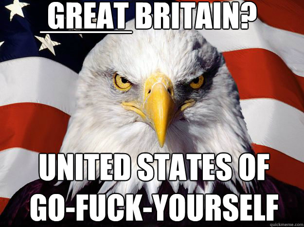 GREAT BRITAIN? UNITED STATES OF 
GO-FUCK-YOURSELF _____  One-up America