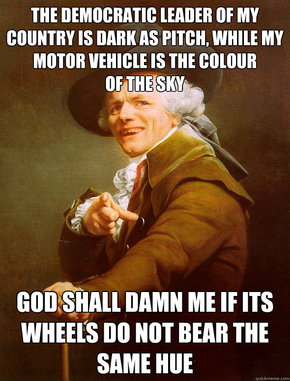 The democratic leader of my country is dark as pitch, while my motor vehicle is the colour
of the sky God shall damn me if its wheels do not bear the same hue - The democratic leader of my country is dark as pitch, while my motor vehicle is the colour
of the sky God shall damn me if its wheels do not bear the same hue  Joseph Ducreux