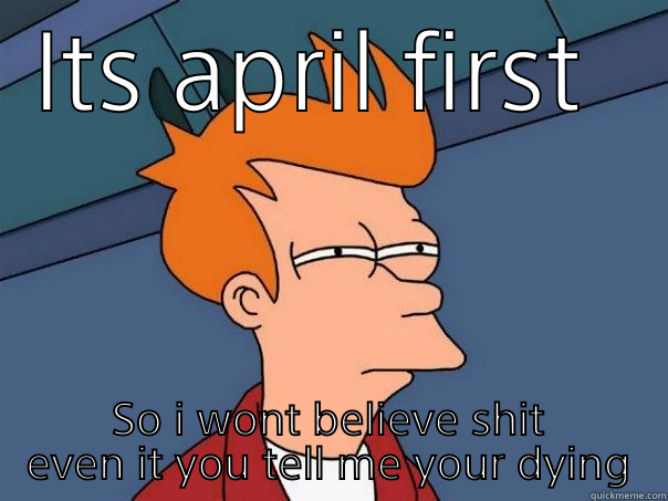 Now a word - ITS APRIL FIRST  SO I WONT BELIEVE SHIT EVEN IT YOU TELL ME YOUR DYING Futurama Fry