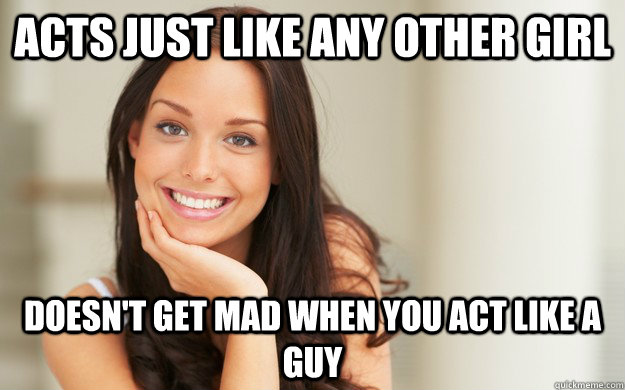 Acts just like any other girl  Doesn't get mad when you act like a guy  Good Girl Gina