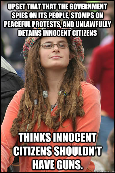 UPSET THAT THAT THE GOVERNMENT SPIES ON ITS PEOPLE, STOMPS ON PEACEFUL PROTESTS, AND UNLAWFULLY DETAINS INNOCENT CITIZENS THINKS INNOCENT CITIZENS SHOULDN'T HAVE GUNS.  College Liberal