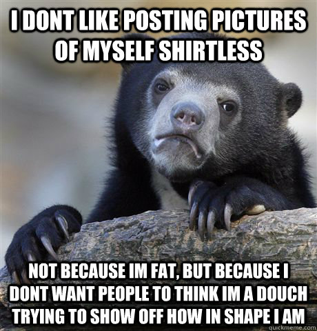 I dont like posting pictures of myself shirtless not because im fat, but because i dont want people to think im a douch trying to show off how in shape i am  Confession Bear