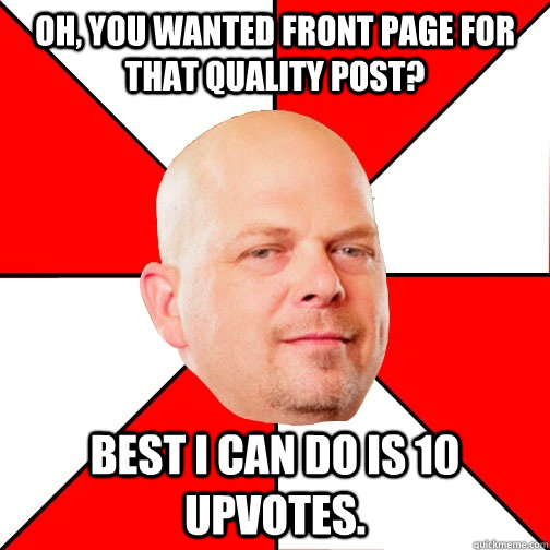 Oh, you wanted front page for that quality post? Best I can do is 10 upvotes. - Oh, you wanted front page for that quality post? Best I can do is 10 upvotes.  Pawn Star