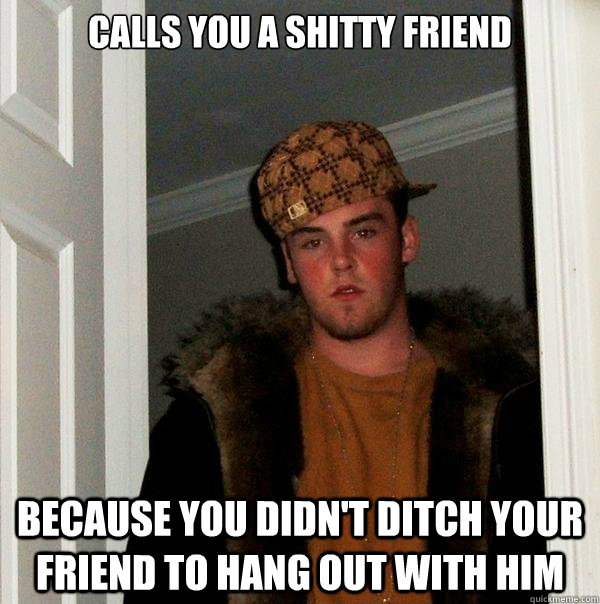 Calls you a shitty friend Because you didn't ditch your friend to hang out with him - Calls you a shitty friend Because you didn't ditch your friend to hang out with him  Scumbag Steve