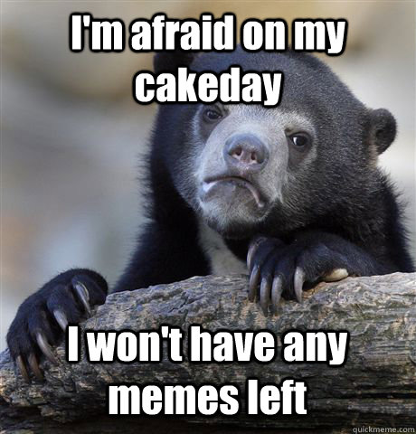 I'm afraid on my cakeday I won't have any memes left  Confession Bear