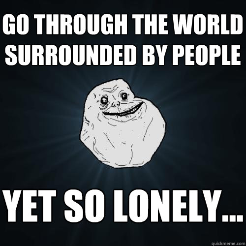 go through the world surrounded by people yet so lonely...  Forever Alone