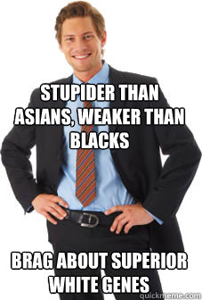 Stupider than Asians, Weaker than Blacks Brag about superior white genes - Stupider than Asians, Weaker than Blacks Brag about superior white genes  Unsuccessful white guy