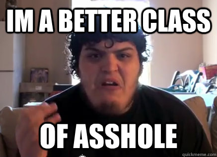 Im a better class OF ASSHOLE  