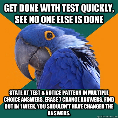 Get done with test quickly, see no one else is done State at test & notice pattern in multiple choice answers. Erase 7 change answers. Find out in 1 week, you shouldn't have changed the answers. - Get done with test quickly, see no one else is done State at test & notice pattern in multiple choice answers. Erase 7 change answers. Find out in 1 week, you shouldn't have changed the answers.  Paranoid Parrot