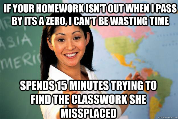 if your homework isn't out when i pass by its a zero, i can't be wasting time spends 15 minutes trying to find the classwork she missplaced   Unhelpful High School Teacher