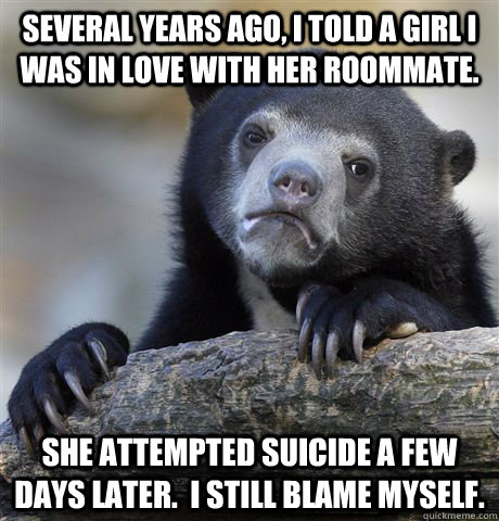 Several years ago, I told a girl I was in love with her roommate. She attempted suicide a few days later.  I still blame myself.  Confession Bear