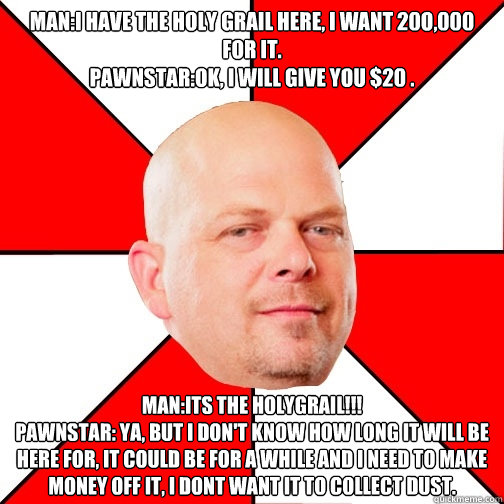 man:i have the holy grail here, i want 20o,000 for it.
pawnstar:ok, i will give you $20 . man:its the HOLYgrail!!!
pawnstar: ya, but i don't know how long it will be here for, it could be for a while and i need to make money off it, i dont want it to coll  Pawn Star