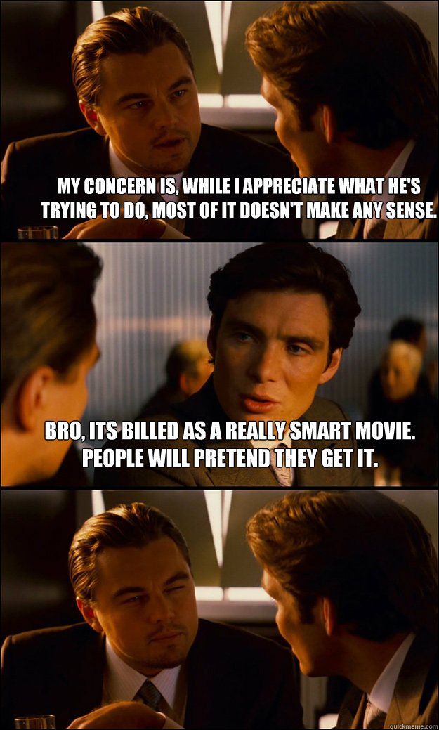 My concern is, while I appreciate what he's trying to do, most of it doesn't make any sense. bro, its billed as a really smart movie. People will pretend they get it.  - My concern is, while I appreciate what he's trying to do, most of it doesn't make any sense. bro, its billed as a really smart movie. People will pretend they get it.   Inception