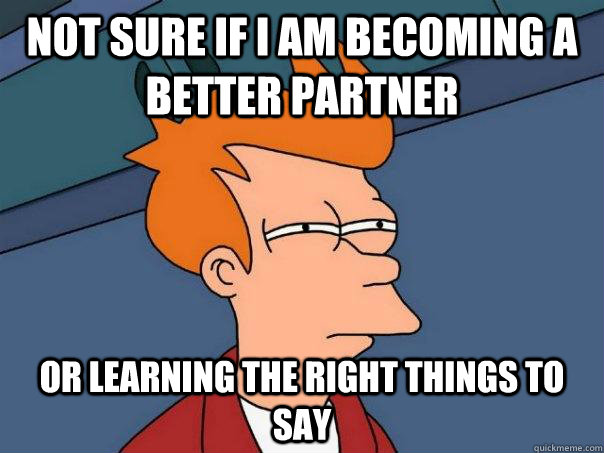 Not sure if I am becoming a better partner or learning the right things to say  Futurama Fry